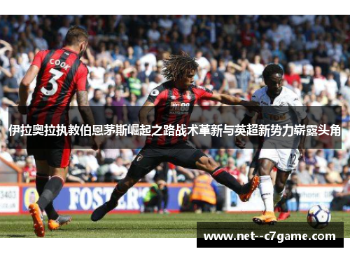 伊拉奥拉执教伯恩茅斯崛起之路战术革新与英超新势力崭露头角