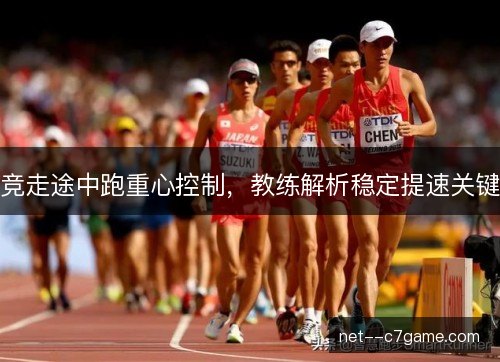 竞走途中跑重心控制,教练解析稳定提速关键 竞走途中跑重心控制,教练解析稳定提速关键